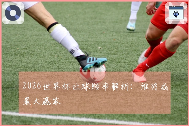 2026世界杯让球赔率解析：谁将成最大赢家