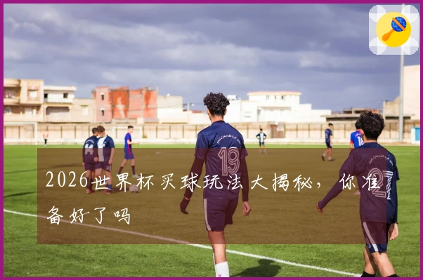 2026世界杯买球玩法大揭秘，你准备好了吗