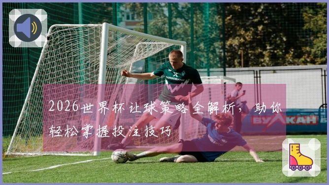 2026世界杯让球策略全解析，助你轻松掌握投注技巧