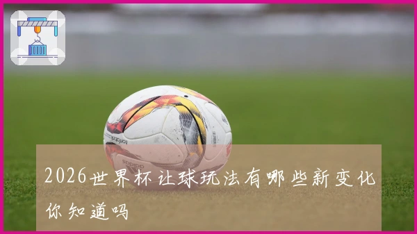 2026世界杯让球玩法有哪些新变化你知道吗