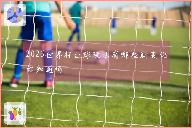 2026世界杯让球玩法有哪些新变化你知道吗