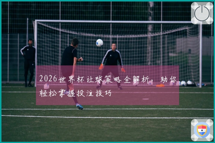 2026世界杯让球策略全解析，助你轻松掌握投注技巧